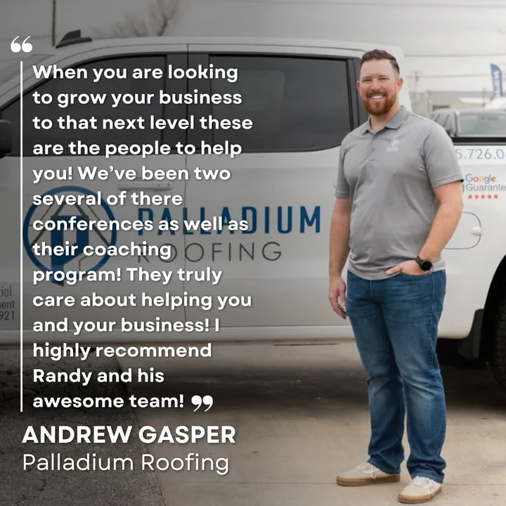 "When you are looking to grow your business to that next level these are the people to help you! We've been to several of their conferences as well as their coaching program! They truly care about helping you and your business! I highly recommend Randy and his awesome team!" Andrew Gasper, Palladium Roofing