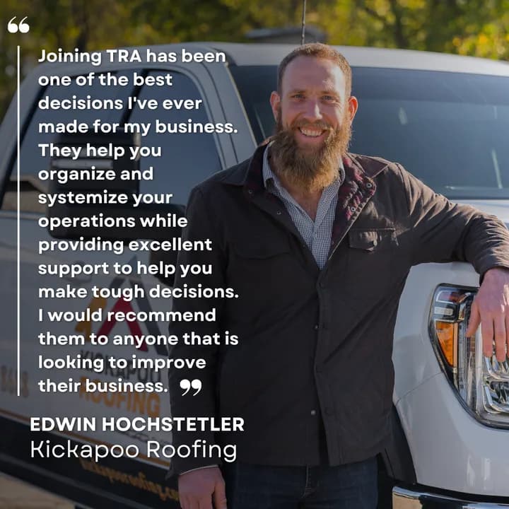 "Joining TRA has been one of the best decisions I've ever made for my business. They help you organize and systemize your operations while providing excellent support to help you make tough decisions. I would recommend them to anyone that is looking to improve their business." Edwin Hochstetler, Kickapoo Roofing