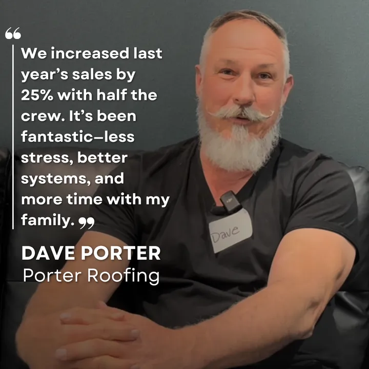 "We increased last year's sales by 25% with half the crew. It's been fantastic: less stress, better systems, and more time with my family." Dave Porter, Porter Roofing