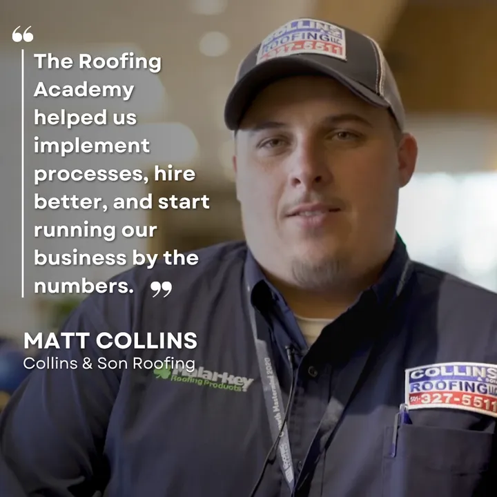 "The Roofing Academy helped us implement processes, hire better, and start running our business by the numbers." Matt Collins, Collins & Son Roofing